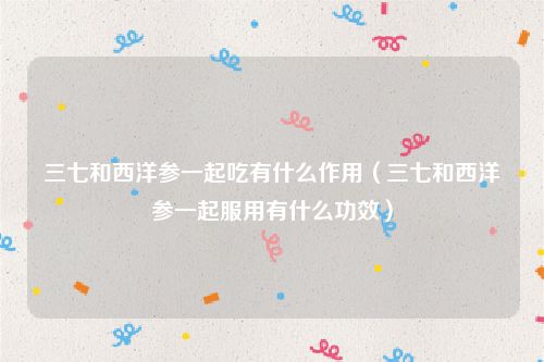三七和西洋参一起吃有什么作用（三七和西洋参一起服用有什么功效）