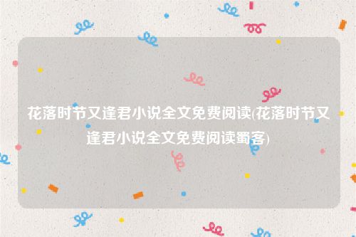 花落时节又逢君小说全文免费阅读(花落时节又逢君小说全文免费阅读蜀客)