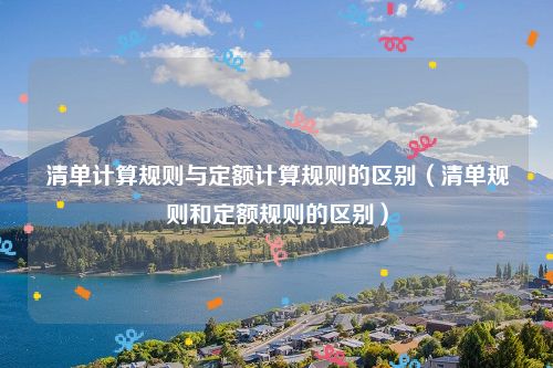 清单计算规则与定额计算规则的区别（清单规则和定额规则的区别）