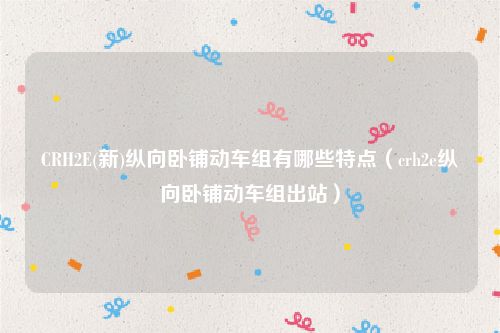 CRH2E(新)纵向卧铺动车组有哪些特点（crh2e纵向卧铺动车组出站）