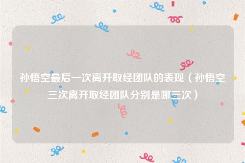 孙悟空最后一次离开取经团队的表现（孙悟空三次离开取经团队分别是哪三次）