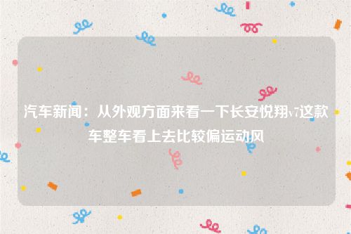 汽车新闻：从外观方面来看一下长安悦翔v7这款车整车看上去比较偏运动风