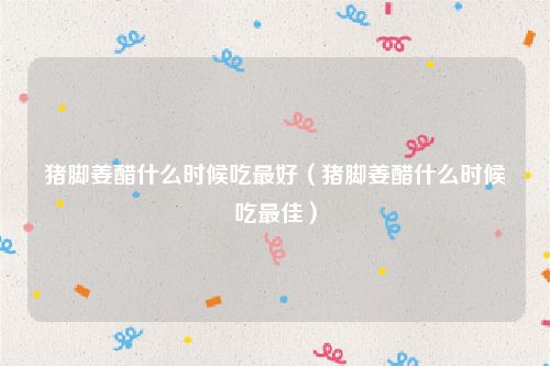 猪脚姜醋什么时候吃最好（猪脚姜醋什么时候吃最佳）
