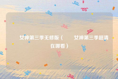 鹡鸰女神第三季无修版（鹡鸰女神第三季超清在哪看）