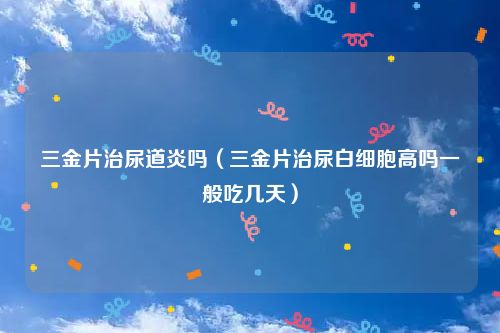 三金片治尿道炎吗（三金片治尿白细胞高吗一般吃几天）
