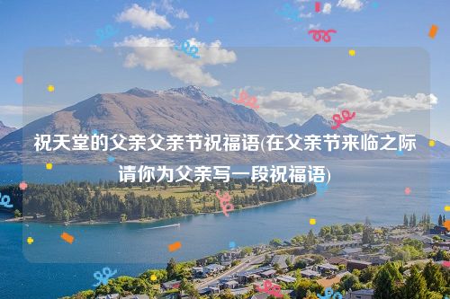 祝天堂的父亲父亲节祝福语(在父亲节来临之际请你为父亲写一段祝福语)