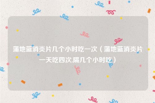 蒲地蓝消炎片几个小时吃一次（蒲地蓝消炎片一天吃四次,隔几个小时吃）