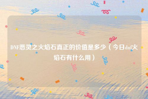 DNF恶灵之火焰石真正的价值是多少（今日dnf火焰石有什么用）