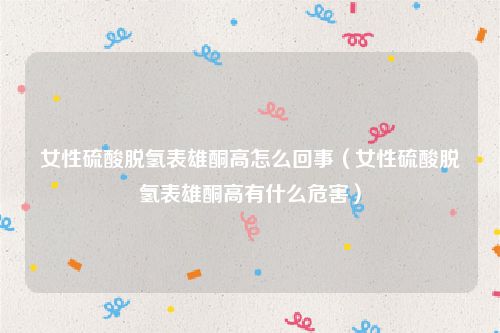女性硫酸脱氢表雄酮高怎么回事（女性硫酸脱氢表雄酮高有什么危害）
