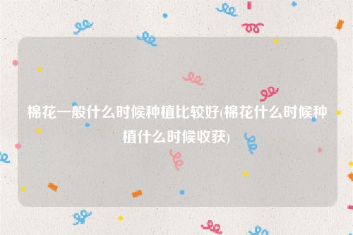 棉花一般什么时候种植比较好(棉花什么时候种植什么时候收获)