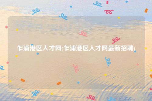 乍浦港区人才网(乍浦港区人才网最新招聘)