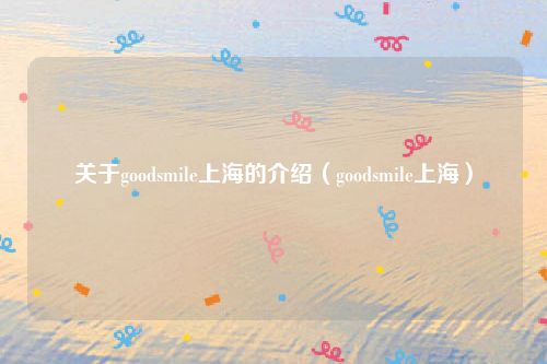 关于goodsmile上海的介绍（goodsmile上海）