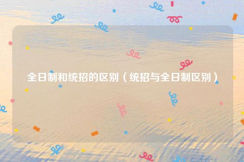 全日制和统招的区别（统招与全日制区别）