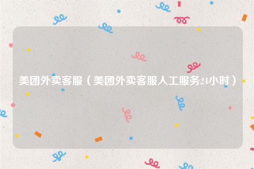 美团外卖客服（美团外卖客服人工服务24小时）