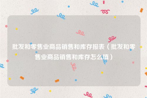 批发和零售业商品销售和库存报表（批发和零售业商品销售和库存怎么填）