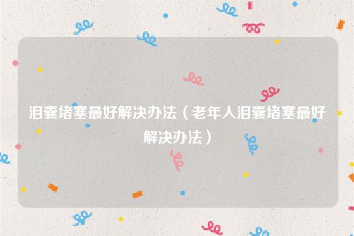 泪囊堵塞最好解决办法（老年人泪囊堵塞最好解决办法）
