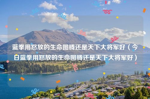 蓝拳用怒放的生命图腾还是天下大将军好（今日蓝拳用怒放的生命图腾还是天下大将军好）