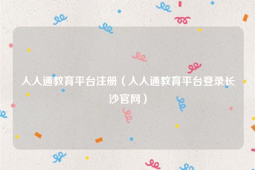 人人通教育平台注册（人人通教育平台登录长沙官网）